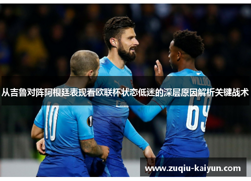 从吉鲁对阵阿根廷表现看欧联杯状态低迷的深层原因解析关键战术