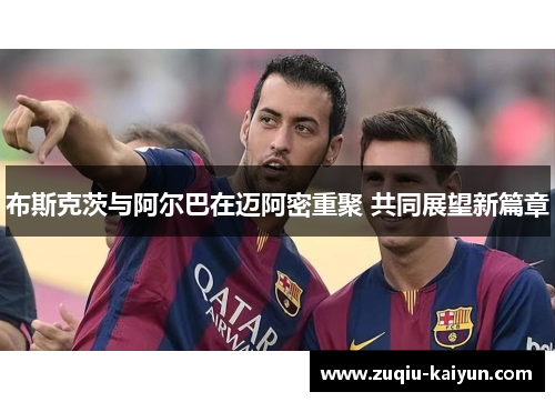 布斯克茨与阿尔巴在迈阿密重聚 共同展望新篇章